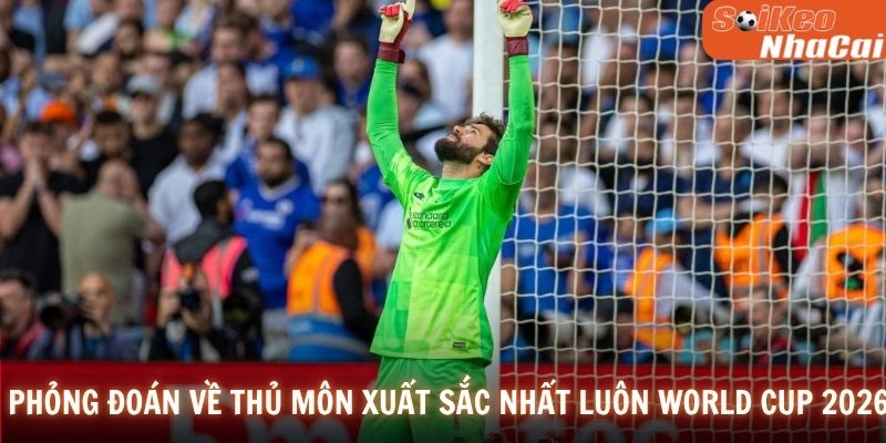 Phỏng đoán về thủ môn xuất sắc nhất luôn World Cup 2026